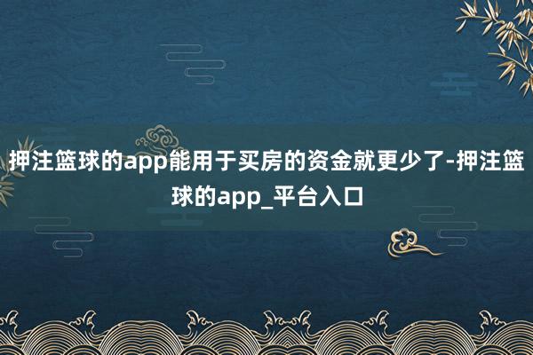 押注篮球的app能用于买房的资金就更少了-押注篮球的app_平台入口