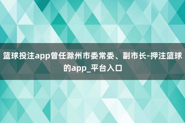 篮球投注app曾任滁州市委常委、副市长-押注篮球的app_平台入口