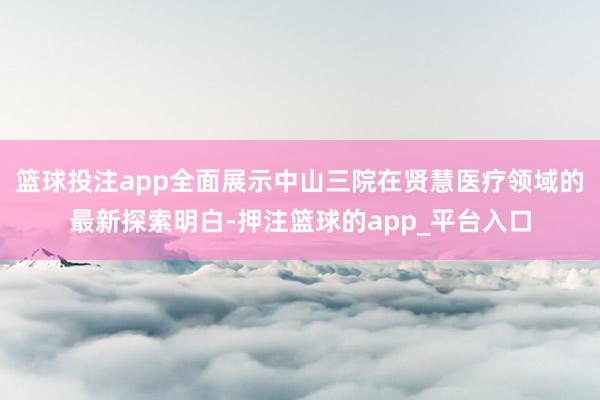 篮球投注app全面展示中山三院在贤慧医疗领域的最新探索明白-押注篮球的app_平台入口