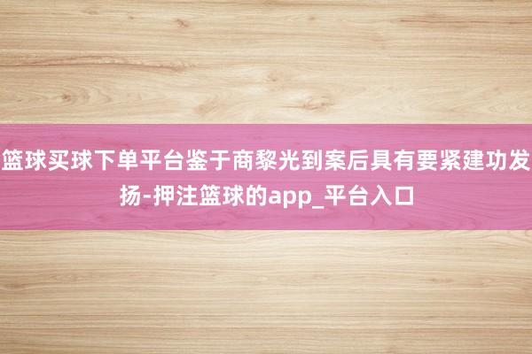 篮球买球下单平台鉴于商黎光到案后具有要紧建功发扬-押注篮球的app_平台入口