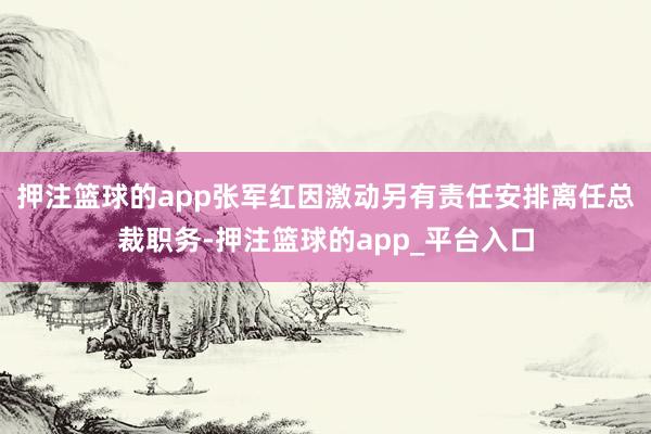 押注篮球的app张军红因激动另有责任安排离任总裁职务-押注篮球的app_平台入口