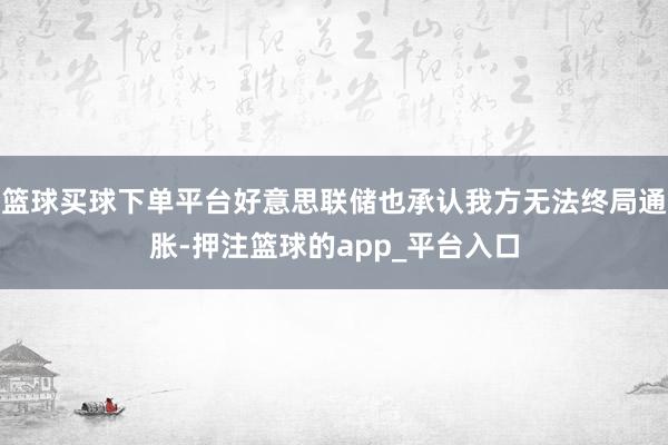 篮球买球下单平台好意思联储也承认我方无法终局通胀-押注篮球的app_平台入口