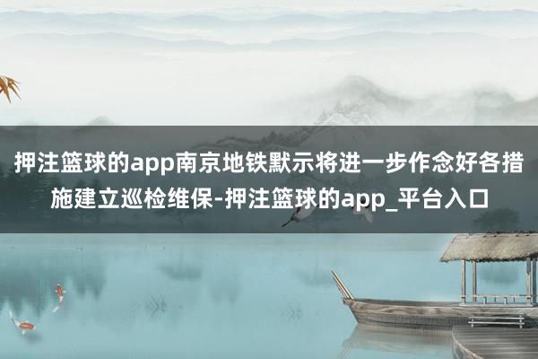 押注篮球的app南京地铁默示将进一步作念好各措施建立巡检维保-押注篮球的app_平台入口