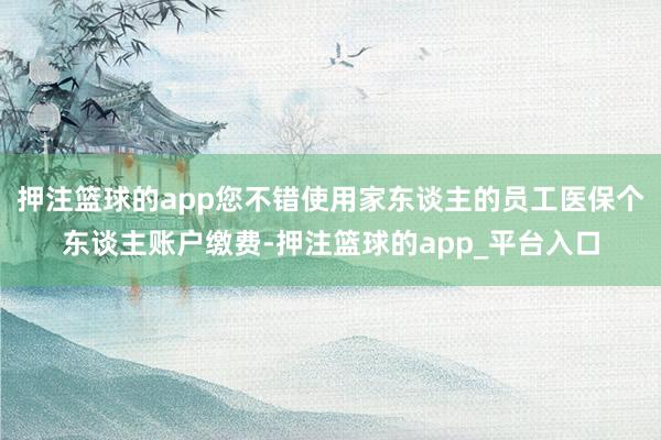 押注篮球的app您不错使用家东谈主的员工医保个东谈主账户缴费-押注篮球的app_平台入口