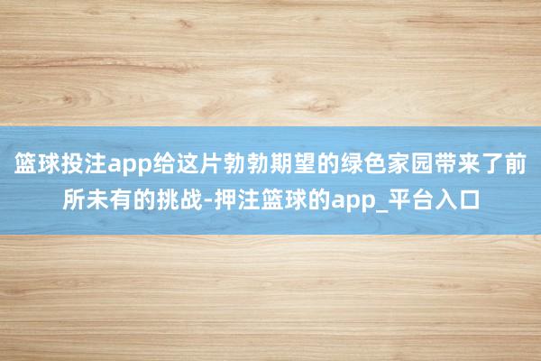 篮球投注app给这片勃勃期望的绿色家园带来了前所未有的挑战-押注篮球的app_平台入口