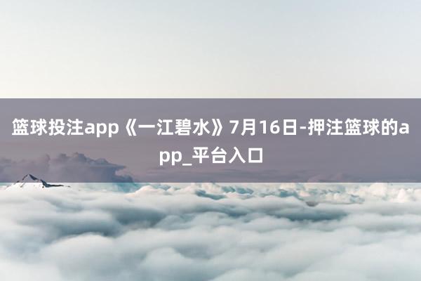 篮球投注app《一江碧水》7月16日-押注篮球的app_平台入口