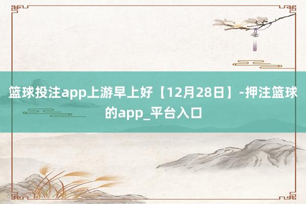 篮球投注app上游早上好【12月28日】-押注篮球的app_平台入口