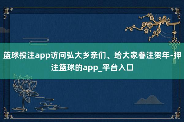 篮球投注app访问弘大乡亲们、给大家眷注贺年-押注篮球的app_平台入口