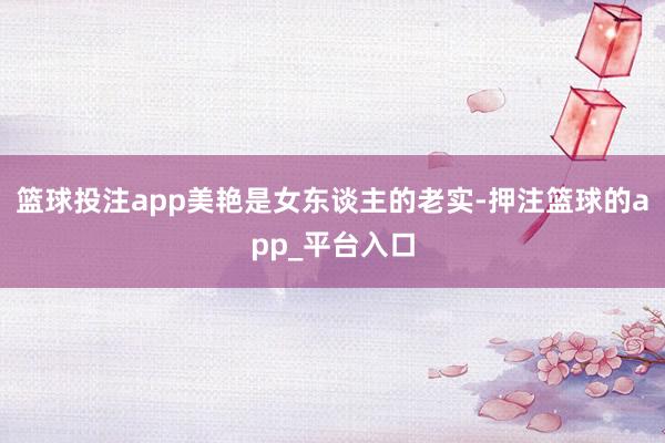 篮球投注app美艳是女东谈主的老实-押注篮球的app_平台入口