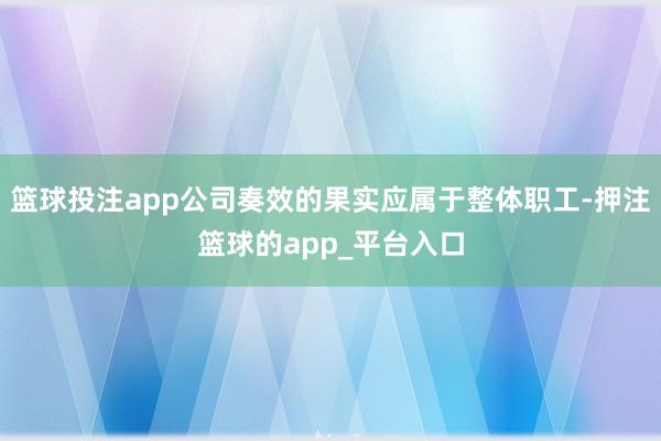 篮球投注app公司奏效的果实应属于整体职工-押注篮球的app_平台入口