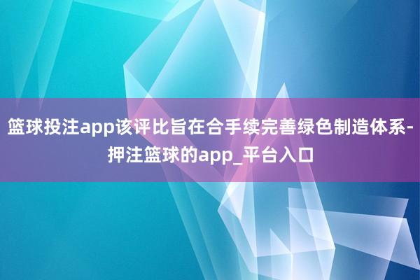 篮球投注app该评比旨在合手续完善绿色制造体系-押注篮球的app_平台入口