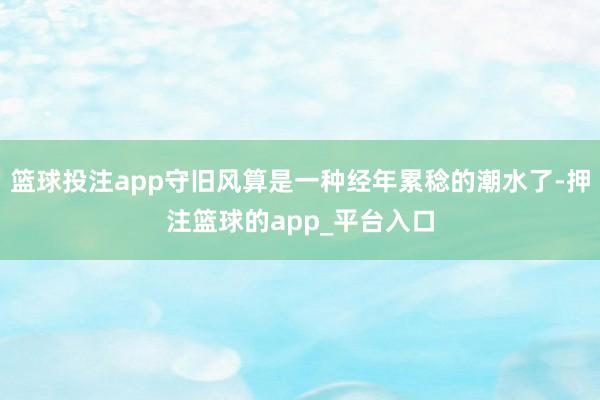 篮球投注app守旧风算是一种经年累稔的潮水了-押注篮球的app_平台入口