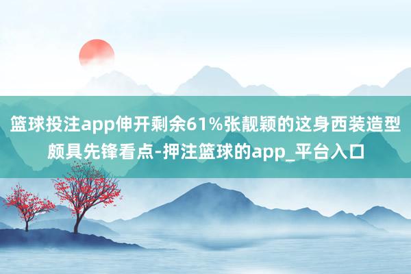 篮球投注app伸开剩余61%张靓颖的这身西装造型颇具先锋看点-押注篮球的app_平台入口