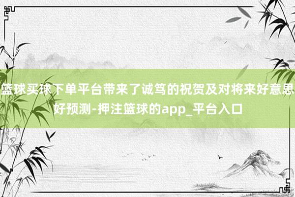 篮球买球下单平台带来了诚笃的祝贺及对将来好意思好预测-押注篮球的app_平台入口