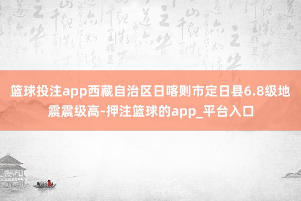 篮球投注app西藏自治区日喀则市定日县6.8级地震震级高-押注篮球的app_平台入口