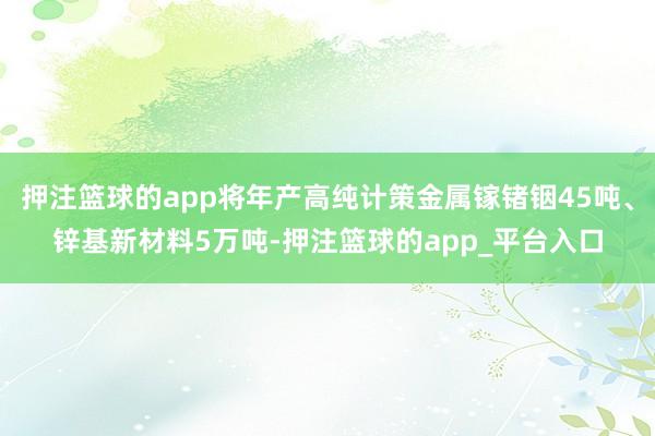 押注篮球的app将年产高纯计策金属镓锗铟45吨、锌基新材料5万吨-押注篮球的app_平台入口