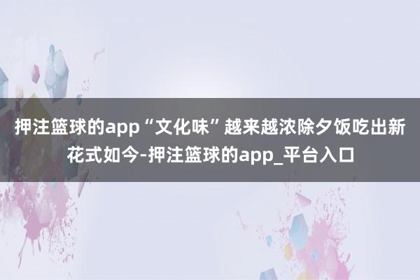 押注篮球的app　　“文化味”越来越浓　　除夕饭吃出新花式　　如今-押注篮球的app_平台入口