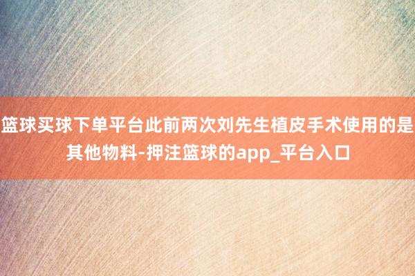 篮球买球下单平台此前两次刘先生植皮手术使用的是其他物料-押注篮球的app_平台入口