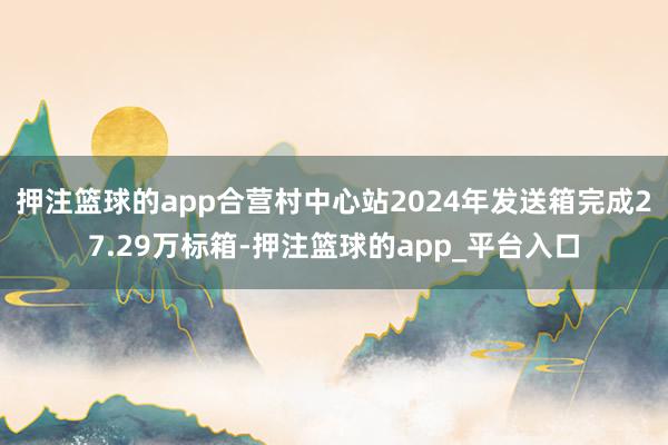 押注篮球的app合营村中心站2024年发送箱完成27.29万标箱-押注篮球的app_平台入口