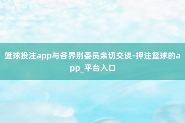 篮球投注app与各界别委员亲切交谈-押注篮球的app_平台入口