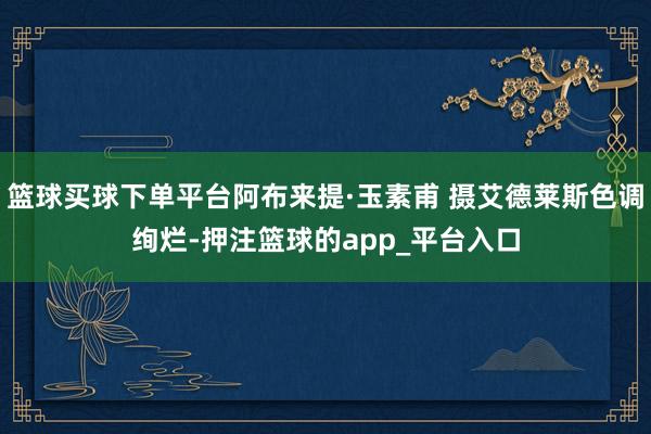 篮球买球下单平台阿布来提·玉素甫 摄艾德莱斯色调绚烂-押注篮球的app_平台入口