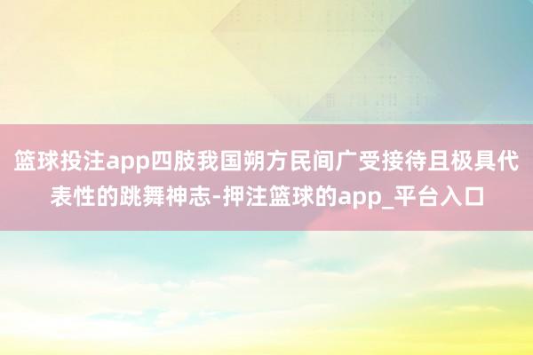 篮球投注app四肢我国朔方民间广受接待且极具代表性的跳舞神志-押注篮球的app_平台入口