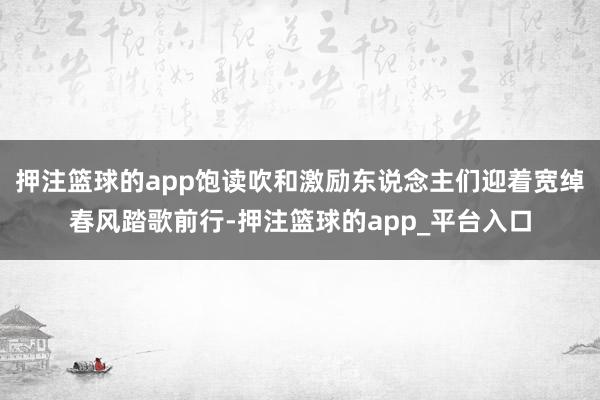 押注篮球的app饱读吹和激励东说念主们迎着宽绰春风踏歌前行-押注篮球的app_平台入口