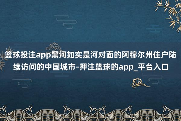 篮球投注app黑河如实是河对面的阿穆尔州住户陆续访问的中国城市-押注篮球的app_平台入口