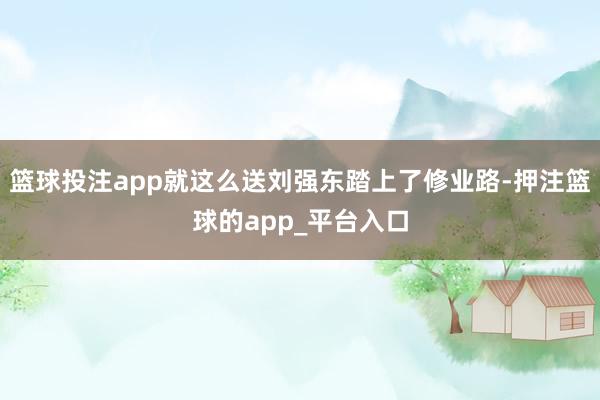 篮球投注app就这么送刘强东踏上了修业路-押注篮球的app_平台入口