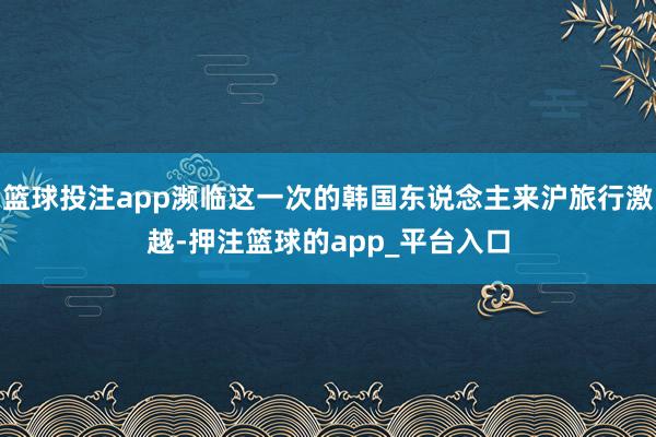 篮球投注app濒临这一次的韩国东说念主来沪旅行激越-押注篮球的app_平台入口