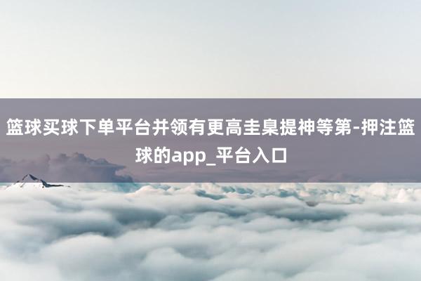 篮球买球下单平台并领有更高圭臬提神等第-押注篮球的app_平台入口