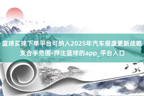 篮球买球下单平台可纳入2025年汽车报废更新战略支合手范围-押注篮球的app_平台入口