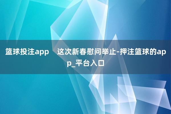 篮球投注app    这次新春慰问举止-押注篮球的app_平台入口