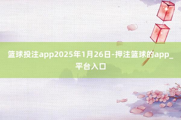 篮球投注app2025年1月26日-押注篮球的app_平台入口