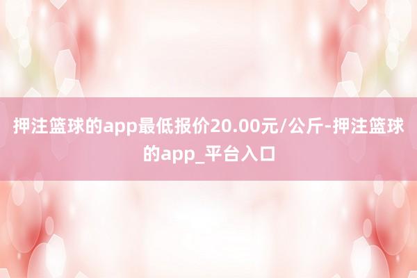 押注篮球的app最低报价20.00元/公斤-押注篮球的app_平台入口