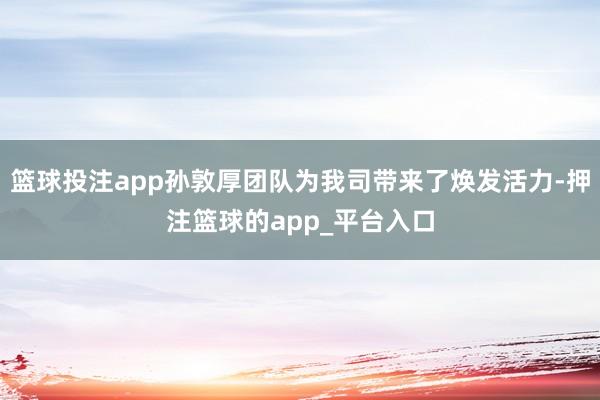 篮球投注app孙敦厚团队为我司带来了焕发活力-押注篮球的app_平台入口