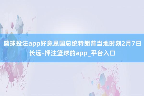 篮球投注app好意思国总统特朗普当地时刻2月7日长远-押注篮球的app_平台入口