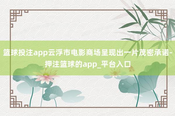 篮球投注app云浮市电影商场呈现出一片茂密承诺-押注篮球的app_平台入口