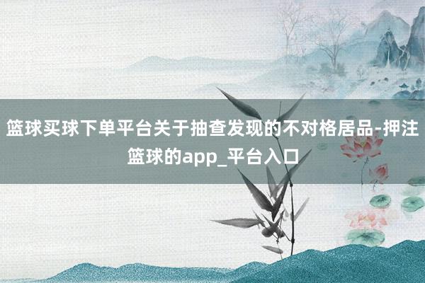 篮球买球下单平台关于抽查发现的不对格居品-押注篮球的app_平台入口